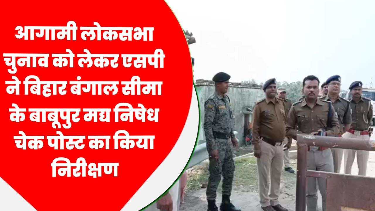 आगामी लोकसभा चुनाव को लेकर एसपी ने बिहार बंगाल सीमा के बाबूपुर मद्य निषेध चेक पोस्ट का किया निरीक्षण