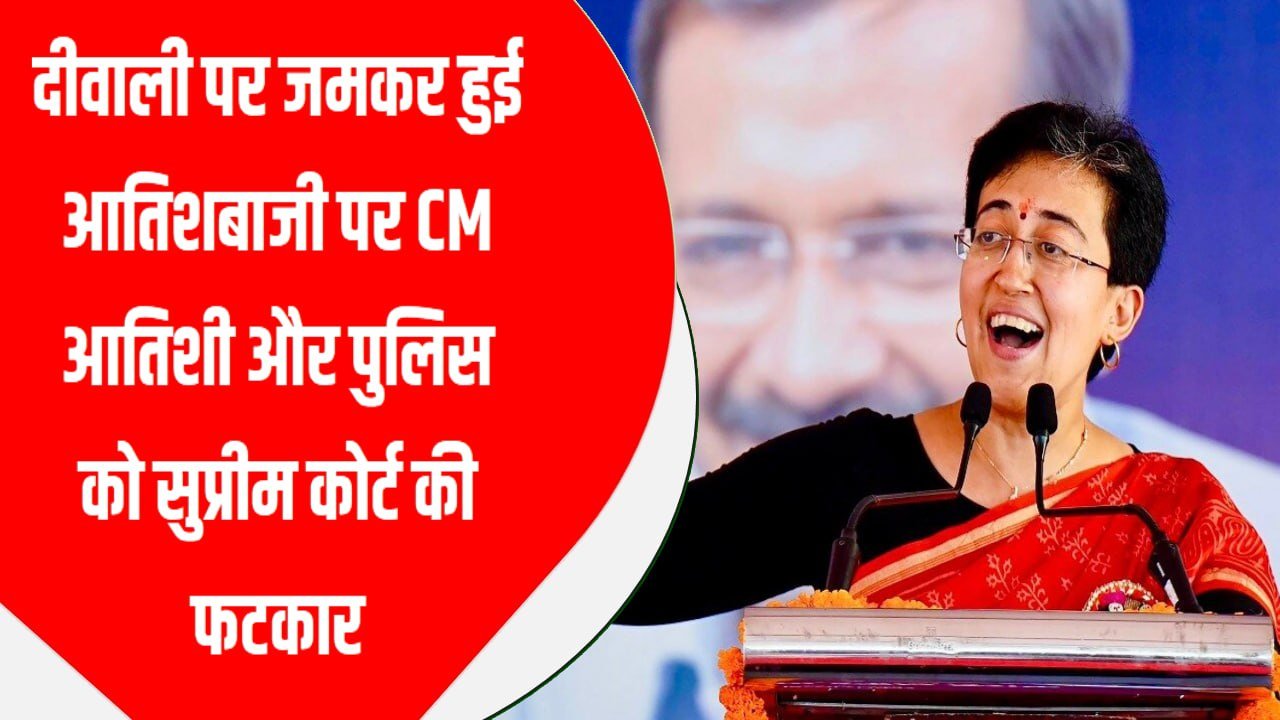 दीवाली पर जमकर हुई आतिशबाजी पर CM आतिशी और पुलिस को सुप्रीम कोर्ट की फटकार
