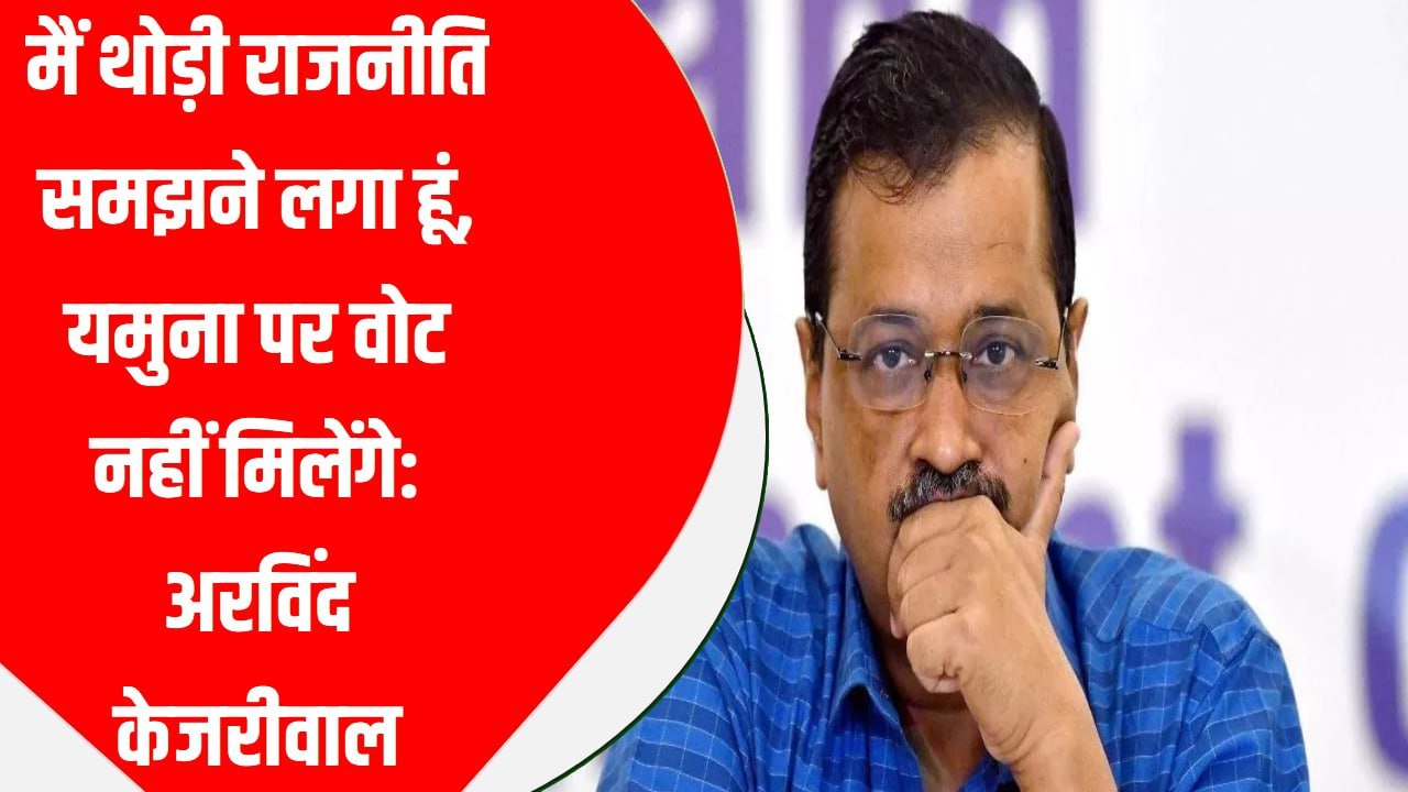 मैं थोड़ी राजनीति समझने लगा हूं, यमुना पर वोट नहीं मिलेंगे: अरविंद केजरीवाल